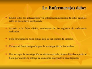 La Enfermera(o) debe: Reunir todos los antecedentes y la información necesaria de todos aquellos actos en que estuvo involucrada.  Acceder a la ficha clínica, cerciorarse de los registros de enfermería realizados. Conocer cuando la ficha clínica deja de ser secreto de sumario. Conocer el fiscal designado para la investigación de los hechos. Una vez que la investigación se declara cerrada, tienen derecho a pedir al fiscal por escrito, la entrega de una copia íntegra de la investigación. 