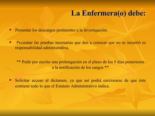 La Enfermera(o) debe: Presentar los descargos pertinentes a la investigación. Presentar las pruebas necesarias que den a conocer que no se incurrió es responsabilidad administrativa.  ** Pedir por escrito una prolongación en el plazo de los 5 días posteriores a la notificación de los cargos ** Solicitar acceso al dictamen, ya que así podrá cerciorarse de que éste contiene todo lo que el Estatuto Administrativo indica. 