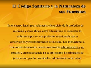 El Código Sanitario y la Naturaleza de sus Funciones Es el cuerpo legal que reglamenta el ejercicio de la profesión de medicina y otros afines, entre estas última se encuentra la enfermería por ser una profesión relacionada con la conservación y restablecimiento de la salud. Las infracciones a sus normas tienen una sanción meramente  administrativa  y  no penales  y en consecuencia no se aplican por los tribunales de justicia sino por las autoridades  administrativas de salud. 