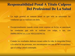 Responsabilidad Penal A Titulo Culposo Del Profesional De La Salud La regla general en materia penal es que solo se sancionan las conductas que se realizan con dolo.  Excepcionalmente cuando existe texto expreso en la ley se sancionan las conductas que solo se realizan con culpa, o sea, con IMPRUDENCIA o con NEGLIGENCIA. Cuando los resultados dañosos recaen sobre la vida, la integridad física o la salud de las personas, nos encontramos con una de las excepciones que el código penal contempla.  