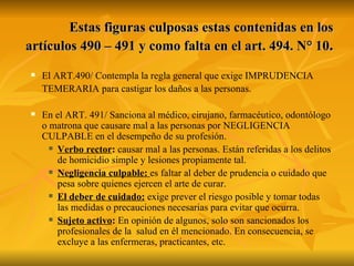 Estas figuras culposas estas contenidas en los artículos 490 – 491 y como falta en el art. 494. N° 10 . El ART.490/ Contempla la regla general que exige IMPRUDENCIA TEMERARIA para castigar los daños a las personas.  En el ART. 491/ Sanciona al médico, cirujano, farmacéutico, odontólogo o matrona que causare mal a las personas por NEGLIGENCIA CULPABLE en el desempeño de su profesión. Verbo rector :  causar mal a las personas. Están referidas a los delitos de homicidio simple y lesiones propiamente tal. Negligencia culpable:   es faltar al deber de prudencia o cuidado que pesa sobre quienes ejercen el arte de curar. El deber de cuidado:  exige prever el riesgo posible y tomar todas las medidas o precauciones necesarias para evitar que ocurra. Sujeto activo :  En opinión de algunos, solo son sancionados los profesionales de la  salud en él mencionado. En consecuencia, se excluye a las enfermeras, practicantes, etc. 