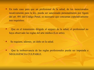 En todo caso para que un profesional de la salud, de los mencionados taxativamente para la ley, pueda ser sancionado personalmente por figura del art. 491 del Código Penal, es necesario que concurran copulativamente tres requisitos: Que en el tratamiento dirigido al amparo de la salud, el profesional no haya observado las reglas del arte médica (Lex artis). Se requiere, además, un daño en la salud. Que la inobservancia de las reglas profesionales pueda ser imputada a NEGLIGENCIA CULPABLE. 
