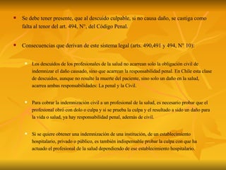Se debe tener presente, que al descuido culpable, si no causa daño, se castiga como falta al tenor del art. 494, N°, del Código Penal. Consecuencias que derivan de este sistema legal (arts. 490,491 y 494, N° 10): Los descuidos de los profesionales de la salud no acarrean solo la obligación civil de indemnizar el daño causado, sino que acarrean la responsabilidad penal. En Chile esta clase de descuidos, aunque no resulte la muerte del paciente, sino solo un daño en la salud, acarrea ambas responsabilidades: La penal y la Civil. Para cobrar la indemnización civil a un profesional de la salud, es necesario probar que el profesional obró con dolo o culpa y si se prueba la culpa y el resultado a sido un daño para la vida o salud, ya hay responsabilidad penal, además de civil. Si se quiere obtener una indemnización de una institución, de un establecimiento hospitalario, privado o público, es también indispensable probar la culpa con que ha actuado el profesional de la salud dependiendo de ese establecimiento hospitalario. 