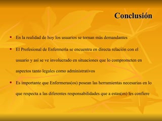 Conclusión En la realidad de hoy los usuarios se tornan más demandantes  El Profesional de Enfermería se encuentra en directa relación con el usuario y así se ve involucrado en situaciones que lo comprometen en aspectos tanto legales como administrativos  Es importante que Enfermeras(os) posean las herramientas necesarias en lo que respecta a las diferentes responsabilidades que a estas(os) les confiere   