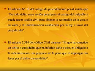 El articulo Nº 10 del código de procedimiento penal señala que “De todo delito nace acción penal para el castigo del culpable y puede nacer acción civil para obtener la restitución de la cosa o su valor y la indemnización establecida por la ley a favor del perjudicado”. El artículo 2.314 del código Civil dispone: “El que ha cometido un delito o cuasidelito que ha inferido daño a otro, es obligado a la indemnización, sin perjuicio de la pena que le impongan las leyes por el delito o cuasidelito”. 