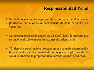 Se fundamenta en la trasgresión de la norma, en el daño social producido, que a veces va acompañado de daño particular y a veces no. La consecuencia de la acción es un CASTIGO, la persona que se impone al sujeto es por las razones de orden social. “ El derecho penal, quiere proteger antes que nada determinados bienes vitales de la comunidad, como por ejemplo la vida, la salud, la libertad, la propiedad (los llamados bienes jurídicos)”. Responsabilidad Penal 