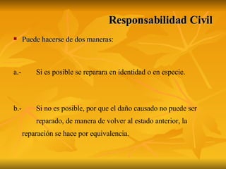 Puede hacerse de dos maneras: a.- Si es posible se reparara en identidad o en especie. b.- Si no es posible, por que el daño causado no puede ser  reparado, de manera de volver al estado anterior, la  reparación se hace por equivalencia. Responsabilidad Civil 