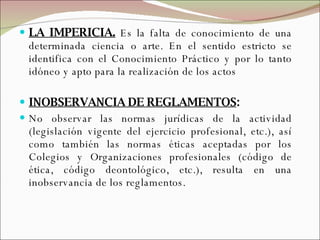 LA IMPERICIA.  Es la falta de conocimiento de una determinada ciencia o arte.   En el sentido estricto se identifica con el Conocimiento Práctico y por lo tanto idóneo y apto para la realización de los actos INOBSERVANCIA DE REGLAMENTOS : No observar las normas jurídicas de la actividad (legislación vigente del ejercicio profesional, etc.), así como también las normas éticas aceptadas por los Colegios y Organizaciones profesionales (código de ética, código deontológico, etc.), resulta en una inobservancia de los reglamentos. 
