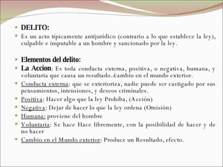 DELITO:  Es un acto típicamente antijurídico (contrario a lo que establece la ley), culpable e imputable a un hombre y sancionado por la ley.  Elementos del delito: La Accion : Es toda conducta externa, positiva, o negativa, humana, y voluntaria que causa un resultado./cambio en el mundo exterior. Conducta externa : que se exterioriza, nadie puede ser castigado por sus pensamientos, intensiones, y deseos criminales. Positiva : Hacer algo que la ley Prohíba, (Acción) Negativa : Dejar de hacer lo que la ley ordena (Omisión) Humana:  proviene del hombre Voluntaria : Se hace Hace libremente, con la posibilidad de hacer y de no hacer Cambio en el Mundo exterior : Produce un Resultado, efecto. 