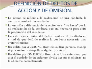 DEFINICIÓN DE DELITOS DE ACCIÓN Y DE OMISIÓN.  La acción se refiere a la realización de una conducta la cual va a producir un resultado La omisión a diferencia de la acción es el “no hacer”, es la no realización de la conducta que era necesaria para evita la producción del resultado.  En este caso el autor del delito produce el resultado en virtud de que dejó de realizar la conducta necesaria para evitar el mismo. Un delito por ACCION.- Homicidio. Una persona maneja si precaución y atropella a alguien y muere. Un delito por OMISION.- Homicidio Una enfermera que esta al cuidado de un enfermo olvida dar sus medicinas, no lo alimenta correctamente. 