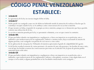 CÓDIGO PENAL VENEZOLANO ESTABLECE: Artículo 60 La ignorancia de la ley no excusa ningún delito ni falta.  Artículo 61°  Nadie puede ser castigado como reo de delito no habiendo tenido la intención de realizar el hecho que lo constituye excepto cuando la ley se lo atribuye como consecuencia de su acción u omisión.  El que incurre en faltas, responde de su propia acción u omisión, aunque no se demuestre que haya querido cometer una infracción de la ley.  La acción u omisión penada por la ley se presumirá voluntaria, a no ser que conste lo contrario. Articulo 409. El que por haber obrado con imprudencia o negligencia, o bien con impericia en su profesión, arte o industria o por inobservancia de los reglamentos, órdenes o instrucciones, haya ocasionado la muerte de alguna persona, será castigado con prisión de seis meses a cinco años.  En la aplicación de esta pena los Tribunales de Justicia apreciarán el grado de culpabilidad del agente.   Si del hecho resulta la muerte de varias personas o la muerte de una sola persona y las heridas de una o más, con tal que las heridas acarreen las consecuencias previstas en el artículo 416, la pena de prisión podría aumentar hasta ocho años. Artículo 420  El que por haber obrado con imprudencia o negligencia o bien con impericia en su profesión, arte o industria, o por inobservancia de los reglamentos, órdenes o disciplinas, ocasione a otro algún daño en el cuerpo o en la salud, o alguna perturbación en las facultades intelectuales será castigado…   