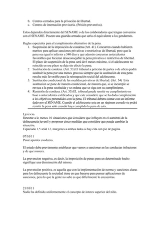 b. Centros cerrados para la privación de libertad.
   c. Centros de internación provisoria. (Prisión preventiva).

Estos dependen directamente del SENAME o de los colaboradores que tengan convenios
con el SENAME. Poseen una guarida armada que sería el equivalente a los gendarmes.

Reglas especiales para el cumplimiento alternativo de la pena.
   1. Suspensión de la imposición de condena (Art. 41). Concurren cuando hubieren
       meritos para aplicar sanciones privativas o restrictivas de libertad, pero que la
       pena sea igual o inferior a 540 días y que además concurran antecedentes
       favorables que hicieran desaconsejable la pena privativa o restrictiva de libertad.
       El plazo de suspensión de la pena será de 6 meses máximo, si el adolescente no
       reincide en ese plazo se deja sin efecto la pena.
   2. Sustitución de condena. (Art. 53) El tribunal a petición de partes o de oficio podrá
       sustituir la pena por una menos gravosa siempre que la sustitución de esta pena
       resulte más favorable para la reintegración social del adolescente.
   3. Sustitución condicional de las medidas privativas de libertad. (Art. 54) Esta
       sustitución se pone de manera condicional, de manera que, si se incumple se
       revoca a la pena sustituida y se ordena que se siga con su cumplimiento.
   4. Remisión de condena. (Art. 55) EL tribunal puede remitir su cumplimiento en
       base a antecedentes calificados y que este considere que se ha dado cumplimiento
       a los objetivos pretendidos con la pena. El tribunal debera contar con un informe
       dado por el SENAME. Cuando el adolescente esta en un régimen cerrado se podrá
       remitir la pena solo cuando haya cumplido la pena de esta.

Ejercicio.
Detectar a lo menos 10 situaciones que considere que influyen en el aumento de la
delincuencia juvenil y proponer cinco medidas que considere que pueda cambiar la
situación.
Espaciado 1,5 arial 12, margenes a ambos lados si hay cita con pie de pagina.

07/10/11
Pasar apuntes cuaderno.

El estado debe previamente establecer que vamos a sancionar en las conductas infractoras
y de que manera.

La prevencion negativa, es decir, la imposición de penas para un determinado hecho
signifique una disminución del mismo.

La prevención positiva, es aquella que con la implementación de norma y sanciones claras
para los delincuente la sociedad tiene en que basarse para pensar aplicaciones de
sanciones, pero lo que la gente no sabe es que difícilmente lo encuentras.


21/10/11
Nadie ha definido uniformemente el concepto de interes superior del niño.
 