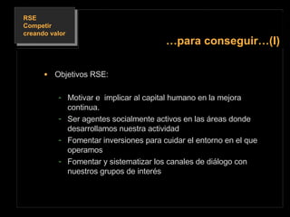 Objetivos RSE: Motivar e  implicar al capital humano en la mejora continua. Ser agentes socialmente activos en las áreas donde desarrollamos nuestra actividad Fomentar inversiones para cuidar el entorno en el que operamos Fomentar y sistematizar los canales de diálogo con nuestros grupos de interés … para conseguir…(I) 