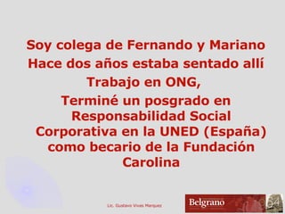 Soy colega de Fernando y Mariano Hace dos años estaba sentado allí Trabajo en ONG,  Terminé un posgrado en Responsabilidad Social Corporativa en la UNED (España) como becario de la Fundación Carolina 