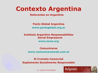 Contexto Argentina Referentes en Argentina Pacto Global Argentina www.pactoglobal.org.ar Instituto Argentino Responsabilidas Social Empresaria  www.iarse.org Comunicarse www.comunicarseweb.com.ar El Cronista Comercial Suplemento Socialmente Responsable 