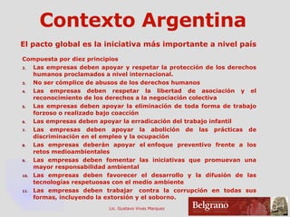 Contexto Argentina El pacto global es la iniciativa más importante a nivel país Compuesta por diez principios Las empresas deben apoyar y respetar la protección de los derechos humanos proclamados a nivel internacional. No ser cómplice de abusos de los derechos humanos Las empresas deben respetar la libertad de asociación y el reconocimiento de los derechos a la negociación colectiva  Las empresas deben apoyar la eliminación de toda forma de trabajo forzoso o realizado bajo coacción  Las empresas deben apoyar la erradicación del trabajo infantil  Las empresas deben apoyar la abolición de las prácticas de discriminación en el empleo y la ocupación  Las empresas deberán apoyar el enfoque preventivo frente a los retos medioambientales  Las empresas deben fomentar las iniciativas que promuevan una mayor responsabilidad ambiental  Las empresas deben favorecer el desarrollo y la difusión de las tecnologías respetuosas con el medio ambiente  Las empresas deben trabajar  contra la corrupción en todas sus formas, incluyendo la extorsión y el soborno.  
