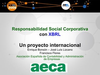 Responsabilidad Social Corporativa  con  XBRL Un proyecto internacional Enrique Bonsón – José Luís Lizcano Francisco Flores Asociación Española de Contabilidad y Administración de Empresas 