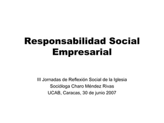 Responsabilidad Social Empresarial III Jornadas de Reflexión Social de la Iglesia Socióloga Charo Méndez Rivas UCAB, Caracas, 30 de junio 2007 