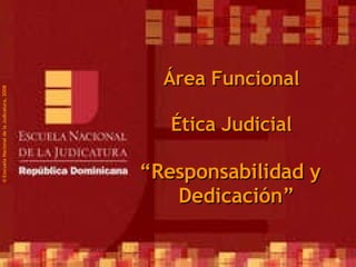 ©  Esscuela Nacional de la Judicatura, 2008 Área Funcional Ética Judicial “ Responsabilidad y Dedicación” 