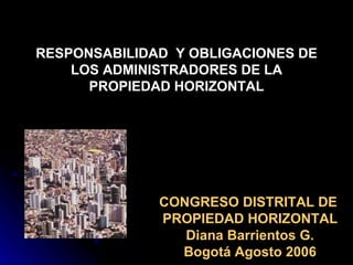 RESPONSABILIDAD  Y OBLIGACIONES DE LOS ADMINISTRADORES DE LA PROPIEDAD HORIZONTAL CONGRESO DISTRITAL DE  PROPIEDAD HORIZONTAL Diana Barrientos G. Bogotá Agosto 2006 