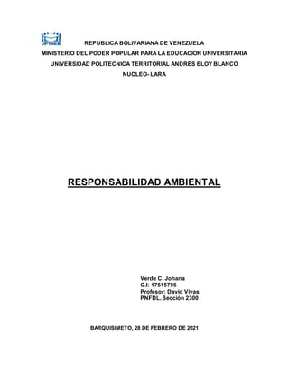 REPUBLICA BOLIVARIANA DE VENEZUELA
MINISTERIO DEL PODER POPULAR PARA LA EDUCACION UNIVERSITARIA
UNIVERSIDAD POLITECNICA TERRITORIAL ANDRES ELOY BLANCO
NUCLEO- LARA
RESPONSABILIDAD AMBIENTAL
Verde C. Johana
C.I: 17515796
Profesor: David Vivas
PNFDL. Sección 2300
BARQUISIMETO, 28 DE FEBRERO DE 2021
 