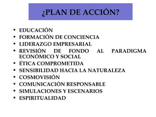 ¿PLAN DE ACCIÓN? EDUCACIÓN FORMACIÓN DE CONCIENCIA LIDERAZGO EMPRESARIAL REVISIÓN DE FONDO AL PARADIGMA ECONÓMICO Y SOCIAL ÉTICA COMPROMETIDA SENSIBILIDAD HACIA LA NATURALEZA COSMOVISIÓN COMUNICACIÓN RESPONSABLE SIMULACIONES Y ESCENARIOS ESPIRITUALIDAD 
