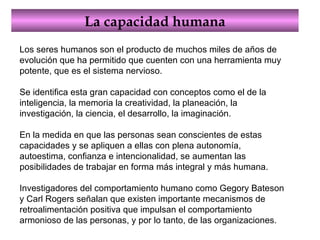 La capacidad humana Los seres humanos son el producto de muchos miles de años de evolución que ha permitido que cuenten con una herramienta muy potente, que es el sistema nervioso.  Se identifica esta gran capacidad con conceptos como el de la inteligencia, la memoria la creatividad, la planeación, la investigación, la ciencia, el desarrollo, la imaginación.  En la medida en que las personas sean conscientes de estas capacidades y se apliquen a ellas con plena autonomía, autoestima, confianza e intencionalidad, se aumentan las posibilidades de trabajar en forma más integral y más humana.  Investigadores del comportamiento humano como Gegory Bateson y Carl Rogers señalan que existen importante mecanismos de retroalimentación positiva que impulsan el comportamiento armonioso de las personas, y por lo tanto, de las organizaciones.  
