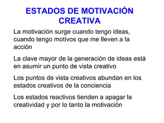 ESTADOS DE MOTIVACIÓN CREATIVA La motivación surge cuando tengo ideas, cuando tengo motivos que me lleven a la acción La clave mayor de la generación de ideas está en asumir un punto de vista creativo Los puntos de vista creativos abundan en los estados creativos de la conciencia Los estados reactivos tienden a apagar la creatividad y por lo tanto la motivación 