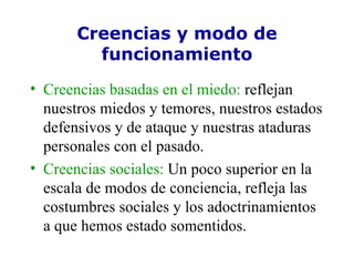 Creencias y modo de funcionamiento Creencias basadas en el miedo:  reflejan nuestros miedos y temores, nuestros estados defensivos y de ataque y nuestras ataduras personales con el pasado. Creencias sociales:  Un poco superior en la escala de modos de conciencia, refleja las costumbres sociales y los adoctrinamientos a que hemos estado somentidos. 