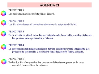 AGENDA 21 PRINCIPIO 1  Los seres humanos constituyen el centro. PRINCIPIO 2  Los Estados tienen el derecho soberano y la responsabilidad.  PRINCIPIO 3  Debe existir equidad entre las necesidades de desarrollo y ambientales de las generaciones presentes y futuras.  PRINCIPIO 4  La protección del medio ambiente deberá constituir parte integrante del proceso de desarrollo y no podrá considerarse en forma aislada.  PRINCIPIO 5  Todos los Estados y todas las personas deberán cooperar en la tarea esencial de erradicar la pobreza.  