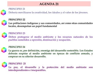 AGENDA 21 PRINCIPIO 21  Debería movilizarse la creatividad, los ideales y el valor de los jóvenes. PRINCIPIO 22  Las poblaciones indígenas y sus comunidades, así como otras comunidades locales, desempeñan un papel fundamental  PRINCIPIO 23  Deben protegerse el medio ambiente y los recursos naturales de los pueblos sometidos a opresión, dominación y ocupación.  PRINCIPIO 24  La guerra es, por definición, enemiga del desarrollo sostenible. Los Estados deberán respetar al medio ambiente en épocas de conflicto armado, y cooperar en su ulterior desarrollo.  PRINCIPIO  25  La paz, el desarrollo y la protección del medio ambiente son interdependientes e inseparables.  