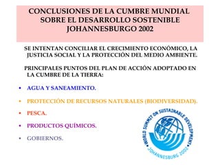 CONCLUSIONES DE LA CUMBRE MUNDIAL  SOBRE EL DESARROLLO SOSTENIBLE JOHANNESBURGO 2002 SE  INTENTAN CONCILIAR EL CRECIMIENTO ECONÓMICO, LA JUSTICIA SOCIAL Y LA PROTECCIÓN DEL MEDIO AMBIENTE. PRINCIPALES PUNTOS DEL PLAN DE ACCIÓN ADOPTADO EN LA CUMBRE DE LA TIERRA:  AGUA Y SANEAMIENTO . PROTECCIÓN DE RECURSOS NATURALES (BIODIVERSIDAD) .   PESCA . PRODUCTOS QUÍMICOS . GOBIERNOS .   
