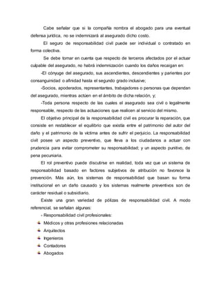 Cabe señalar que si la compañía nombra el abogado para una eventual
defensa jurídica, no se indemnizará al asegurado dicho costo.
El seguro de responsabilidad civil puede ser individual o contratado en
forma colectiva.
Se debe tomar en cuenta que respecto de terceros afectados por el actuar
culpable del asegurado, no habrá indemnización cuando los daños recaigan en:
-El cónyuge del asegurado, sus ascendientes, descendientes y parientes por
consanguinidad o afinidad hasta el segundo grado inclusive;
-Socios, apoderados, representantes, trabajadores o personas que dependan
del asegurado, mientras actúen en el ámbito de dicha relación, y;
-Toda persona respecto de las cuales el asegurado sea civil o legalmente
responsable, respecto de las actuaciones que realicen al servicio del mismo.
El objetivo principal de la responsabilidad civil es procurar la reparación, que
consiste en restablecer el equilibrio que existía entre el patrimonio del autor del
daño y el patrimonio de la víctima antes de sufrir el perjuicio. La responsabilidad
civil posee un aspecto preventivo, que lleva a los ciudadanos a actuar con
prudencia para evitar comprometer su responsabilidad; y un aspecto punitivo, de
pena pecuniaria.
El rol preventivo puede discutirse en realidad, toda vez que un sistema de
responsabilidad basado en factores subjetivos de atribución no favorece la
prevención. Más aún, los sistemas de responsabilidad que basan su forma
institucional en un daño causado y los sistemas realmente preventivos son de
carácter residual o subsidiario.
Existe una gran variedad de pólizas de responsabilidad civil. A modo
referencial, se señalan algunas:
- Responsabilidad civil profesionales:
Médicos y otras profesiones relacionadas
Arquitectos
Ingenieros
Contadores
Abogados
 