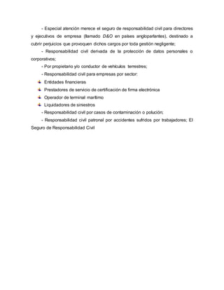 - Especial atención merece el seguro de responsabilidad civil para directores
y ejecutivos de empresa (llamado D&O en países angloparlantes), destinado a
cubrir perjuicios que provoquen dichos cargos por toda gestión negligente;
- Responsabilidad civil derivada de la protección de datos personales o
corporativos;
- Por propietario y/o conductor de vehículos terrestres;
- Responsabilidad civil para empresas por sector:
Entidades financieras
Prestadores de servicio de certificación de firma electrónica
Operador de terminal marítimo
Liquidadores de siniestros
- Responsabilidad civil por casos de contaminación o polución;
- Responsabilidad civil patronal por accidentes sufridos por trabajadores; El
Seguro de Responsabilidad Civil
 