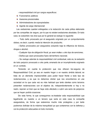 - responsabilidad civil por cargos específicos:
Funcionarios públicos
Asesores previsionales
Administradores de copropiedades
Agente de carga internacional
Las exclusiones quedan entregadas a la redacción de cada póliza elaborada
por las compañías de seguro, por lo que no existen exclusiones absolutas. En todo
caso, la costumbre nos dice que por lo general se excluye lo siguiente:
- Todo daño provocado por el asegurado originado por un comportamiento
doloso, es decir, cuando media la intención de producirlo;
- Daños provocados por asegurados actuando bajo la influencia de tóxicos,
drogas o alcohol;
- Cualquier tipo de obligación fiscal, ya sean multas u otro tipo de sanciones;
- Daños que sean provocados fuera del territorio nacional;
- Se excluye además la responsabilidad civil contractual, esto es, la exclusión
de todo perjuicio provocado a otra parte, emanado de un incumplimiento originado
en un contrato.
Teniendo en cuenta la protección que nos ofrecen los seguros de
Responsabilidad Civil, ya sea en nuestro hogar o en nuestro ámbito laboral, se
trata de un elemento imprescindible para poder hacer frente a todo tipo de
reclamaciones, y es que no debemos olvidar que nos encontramos en una
sociedad en la que cada vez es más habitual que tanto clientes como terceros
presenten reclamaciones con el objetivo de, independientemente si hay o no
razón, reponer un bien que se haya visto afectado o cubrir una serie de perjuicios
que se hayan podido ocasionar.
De esta forma, lo que conseguimos es trasladar esta responsabilidad que
legalmente es nuestra a un tercero que sería en este caso la compañía
aseguradora, de forma que estaremos mucho más protegidos y por tanto
podremos disfrutar de la máxima tranquilidad ya que contaremos con la defensa y
con la protección adecuadas en todo momento.
 