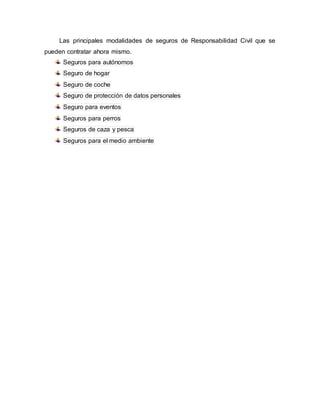 Las principales modalidades de seguros de Responsabilidad Civil que se
pueden contratar ahora mismo.
Seguros para autónomos
Seguro de hogar
Seguro de coche
Seguro de protección de datos personales
Seguro para eventos
Seguros para perros
Seguros de caza y pesca
Seguros para el medio ambiente
 