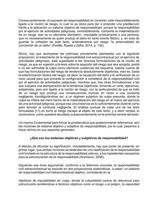 Consecuentemente, el supuesto de responsabilidad en comento, está inescindiblemente
ligado a la noción de riesgo, lo cual no es óbice para dar a entender una predilección
frente a la aplicación un sistema objetivo de responsabilidad, porque la responsabilidad
por el ejercicio de actividades peligrosas, inomisiblemente, comporta la materialización
de un riesgo -ese es su elemento identitario-, imputable jurídicamente a una persona,
que no necesariamente es quien produjo el daño en tanto evento fáctico; y, en aras de
guardar la cohesión de este texto, entenderemos por riesgo “la potencialidad de
concreción de un daño” (Padilla, Rueda y Zafra, 2014, p. 132).
Ahora, hay que acompasar las premisas previamente planteadas con la siguiente
proposición: el tratamiento de la responsabilidad civil extracontractual por el ejercicio de
actividades peligrosas, está supeditado a las diversas formulaciones de la noción de
riesgo, ya que en sujeción a la tesis sobre la acepción del riesgo que sea acogida, podrá
o no ser admisible la culpa como elemento sustancial del esquema, habida cuenta de
que hay formulaciones del riesgo de tendencia absolutamente objetivista, esto es, basta
la exteriorización fáctica del riesgo, es decir, la causación del daño y la verificación de un
nexo causal para que proceda la configuración a completud de la responsabilidad civil
por el ejercicio de actividades peligrosas; mientras que, hay otras formulaciones a las
que subyace una atemperación de la tendencia objetivista, tomando un corte, dijéramos,
subjetivista, pero aún ligado a la noción de riesgo, con la particularidad de que se trató
de un riesgo que produjo sus consecuencias nocivas en razón a una conducta
negligente, transfigurándose así, a un régimen subjetivo de culpa presunta, donde la
culpa se infiere del mero hecho de la materialización del riesgo en el marco del ejercicio
de una actividad peligrosa, porque esa circunstancia es lo suficientemente diciente como
para denotar la conducta negligente. El análisis puntual de cada una de las tesis
formuladas [11] en torno al riesgo escapa al objeto de este texto, y a decir verdad, lo
contraviene, como quedará elucidado subsecuentemente en la premisa central del texto.
Un insumo fundamental para hincar la problemática que posteriormente referiremos, son
las nociones de sistema objetivo y subjetivo de responsabilidad, por lo cual, pasamos a
hacer ahínco en sus aspectos generales.
¿Qué son los sistemas objetivos y subjetivos de responsabilidad?
A efectos de dilucidar su significación, indudablemente, hay que poner de presente, en
primer lugar, que ambas nociones se deslindan de una clasificación de la responsabilidad
civil fundada en la estructura de la responsabilidad, esto es, a los ingredientes necesarios
para la estructuración de la responsabilidad (Aramburo, 2008).
Siguiendo esa línea argumental, conforme a la distinción evocada, la responsabilidad
civil extracontractual se escinde en dos proyecciones sistemáticas, a saber: un sistema
de responsabilidad civil extracontractual objetivo, consistente en la:
Hipótesis de imputabilidad sin culpa, donde la culpabilidad carece de relevancia para
estructurarla remitiéndose a factores objetivos como el riesgo o el peligro, la capacidad
 