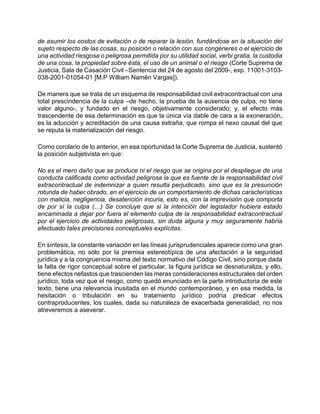 de asumir los costos de evitación o de reparar la lesión, fundándose en la situación del
sujeto respecto de las cosas, su posición o relación con sus congéneres o el ejercicio de
una actividad riesgosa o peligrosa permitida por su utilidad social, verbi gratia, la custodia
de una cosa, la propiedad sobre ésta, el uso de un animal o el riesgo (Corte Suprema de
Justicia, Sala de Casación Civil –Sentencia del 24 de agosto del 2009-, exp. 11001-3103-
038-2001-01054-01 [M.P William Namén Vargas]).
De manera que se trata de un esquema de responsabilidad civil extracontractual con una
total prescindencia de la culpa –de hecho, la prueba de la ausencia de culpa, no tiene
valor alguno-, y fundado en el riesgo, objetivamente considerado; y, el efecto más
trascendente de esa determinación es que la única vía dable de cara a la exoneración,
es la aducción y acreditación de una causa extraña, que rompa el nexo causal del que
se reputa la materialización del riesgo.
Como corolario de lo anterior, en esa oportunidad la Corte Suprema de Justicia, sustentó
la posición subjetivista en que:
No es el mero daño que se produce ni el riesgo que se origina por el despliegue de una
conducta calificada como actividad peligrosa la que es fuente de la responsabilidad civil
extracontractual de indemnizar a quien resulta perjudicado, sino que es la presunción
rotunda de haber obrado, en el ejercicio de un comportamiento de dichas características
con malicia, negligencia, desatención incuria, esto es, con la imprevisión que comporta
de por sí la culpa (…) Se concluye que si la intención del legislador hubiera estado
encaminada a dejar por fuera el elemento culpa de la responsabilidad extracontractual
por el ejercicio de actividades peligrosas, sin duda alguna y muy seguramente habría
efectuado tales precisiones conceptuales explícitas.
En síntesis, la constante variación en las líneas jurisprudenciales aparece como una gran
problemática, no sólo por la premisa estereotípica de una afectación a la seguridad
jurídica y a la congruencia misma del texto normativo del Código Civil, sino porque dada
la falta de rigor conceptual sobre el particular, la figura jurídica se desnaturaliza, y ello,
tiene efectos nefastos que trascienden las meras consideraciones estructurales del orden
jurídico, toda vez que el riesgo, como quedó enunciado en la parte introductoria de este
texto, tiene una relevancia inusitada en el mundo contemporáneo, y en esa medida, la
hesitación o tribulación en su tratamiento jurídico podría predicar efectos
contraproducentes, los cuales, dada su naturaleza de exacerbada generalidad, no nos
atreveremos a aseverar.
 