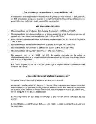 ¿Qué plazo tengo para reclamar la responsabilidad civil?
Con respecto a la responsabilidad contractual: El plazo que nos da el art. 1.964.2 del CC
es de 5 años desde que pueda exigirse el cumplimiento de la obligación para las acciones
personales que no tengan plazo especial de prescripción.
Los plazos especiales son:
 Responsabilidad por productos defectuosos: 3 años (art.143 RD Leg.1/2007).
 Responsabilidad por daños nucleares: la acción prescribe a los 3 años desde que el
perjudicado tuvo conocimiento del daño (art.15.2 Ley 12/2011).
 Acciones de protección del honor, intimidad y propia imagen, art. 9.5 de la Ley Orgánica
1/82: 4 años.
 Responsabilidad de las administraciones públicas: 1 año (art. 142.5 LRJAP).
 Responsabilidad por vicios de la edificación: 2 años (art.18.1 Ley 38/1999).
 Responsabilidad por injurias y calumnias: 1 año para reclamar.
De acuerdo con el art.1968.2 del CC, la acción derivada de la culpa o
negligencia derivada de la responsabilidad civil extracontractual prescribe al año, desde
que lo supo el agraviado.
Por último, la prescripción de la acción para exigir la responsabilidad civil derivada del
delito es de 5 años.
¿Se puede interrumpir el plazo de prescripción?
Sí que se puede interrumpir y no perder el derecho a reclamar.
Al contrario que la caducidad, la prescripción se interrumpe cada vez que reclamemos
nuestro derecho al que tiene la obligación de indemnizarnos. Por ejemplo, le enviamos
un burofax y una vez que lo reciba comienza a contar el plazo de nuevo (ya sea un año,
cinco, o alguno de los plazos especiales).
Es muy importante en este caso no confundir la prescripción con la caducidad de una
acción.
En las obligaciones continuadas de hacer o no hacer, el plazo comenzará cada vez que
se incumplan.
 