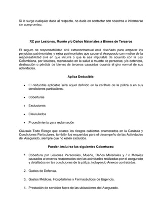 Si le surge cualquier duda al respecto, no dude en contactar con nosotros e informarse
sin compromiso.
RC por Lesiones, Muerte y/o Daños Materiales a Bienes de Terceros
El seguro de responsabilidad civil extracontractual está diseñado para amparar los
perjuicios patrimoniales y extra patrimoniales que cause el Asegurado con motivo de la
responsabilidad civil en que incurra o que le sea imputable de acuerdo con la Ley
Colombiana, por lesiones, menoscabo en la salud o muerte de personas; y/o deterioro,
destrucción o pérdida de bienes de terceros causados durante el giro normal de sus
actividades.
Aplica Deducible:
 El deducible aplicable será aquel definido en la carátula de la póliza o en sus
condiciones particulares.
 Coberturas
 Exclusiones
 Clausulados
 Procedimiento para reclamación
Cláusula Todo Riesgo que abarca los riesgos cubiertos enumerados en la Carátula y
Condiciones Particulares, también los requeridos para el desempeño de las Actividades
del Asegurado, siempre que no estén excluidos.
Pueden incluirse las siguientes Coberturas:
1. Cobertura por Lesiones Personales, Muerte, Daños Materiales y / o Morales
causados a terceros relacionados con las actividades realizadas por el asegurado
y detallados en las condiciones de la póliza, incluyendo Anexos contratados.
2. Gastos de Defensa.
3. Gastos Médicos, Hospitalarios y Farmacéuticos de Urgencia.
4. Prestación de servicios fuera de las ubicaciones del Asegurado.
 