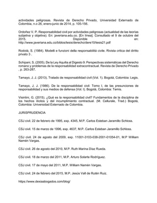 actividades peligrosas. Revista de Derecho Privado, Universidad Externado de
Colombia, n.o 26, enero-junio de 2014, p. 105-156.
Ordoñez V. P. Responsabilidad civil por actividades peligrosas (actualidad de las teorías
subjetiva y objetiva). En: javeriana.edu.co. [En línea]. Consultado el 9 de octubre del
2015. Disponible en:
http://www.javeriana.edu.co/biblos/tesis/derecho/dere10/tesis21.pdf
Rodotà, S. (1984). Modelli e funzioni della responsabilitá civile. Rivista critica del diritto
privato 3 .
Schipani, S. (2005). De la Ley Aquilia al Digesto 9: Perspectivas sistemáticas del Derecho
romano y problemas de la responsabilidad extracontractual. Revista de Derecho Privado
, p. 263-287.
Tamayo, J. J. (2013). Tratado de responsabilidad civil (Vol. 1). Bogotá, Colombia: Legis.
Tamayo, J. J. (1986). De la responsabilidad civil: Tomo I, de las presunciones de
responsabilidad y sus medios de defensa (Vol. I). Bogotá, Colombia: Temis.
Visintini, G. (2015). ¿Qué es la responsabilidad civil? Fundamentos de la disciplina de
los hechos ilícitos y del incumplimiento contractual. (M. Cellurale, Trad.) Bogotá,
Colombia: Universidad Externado de Colombia.
JURISPRUDENCIA
CSJ civil. 22 de febrero de 1995, exp. 4345, M.P. Carlos Esteban Jaramillo Schloss.
CSJ civil. 15 de marzo de 1996, exp. 4637, M.P. Carlos Esteban Jaramillo Schloss.
CSJ civil. 24 de agosto del 2009, exp. 11001-3103-038-2001-01054-01, M.P William
Namén Vargas.
CSJ civil. 26 de agosto del 2010, M.P. Ruth Marina Díaz Rueda.
CSJ civil. 18 de marzo del 2011, M.P. Arturo Solarte Rodríguez.
CSJ civil. 17 de mayo del 2011, M.P. William Namén Vargas.
CSJ civil. 24 de febrero del 2015, M.P. Jesús Vall de Rutén Ruiz.
https://www.dexiaabogados.com/blog/
 