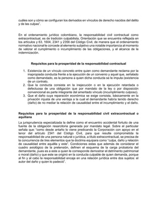 cuáles son y cómo se configuran los derivados en vínculos de derecho nacidos del delito
y de las culpas”.
En el ordenamiento jurídico colombiano, la responsabilidad civil contractual como
extracontractual, es de tradición culpabilista, Orientación que se encuentra reflejada en
los artículos y 63, 1604, 2341 y 2356 del Código Civil, de manera que el ordenamiento
normativo nacional le concede al elemento subjetivo una notable importancia al momento
de valorar el cumplimiento o incumplimiento de las obligaciones, y el alcance de la
indemnización.
Requisitos para la prosperidad de la responsabilidad contractual
1. Existencia de un vínculo concreto entre quien como demandante reclama por la
inapropiada conducta frente a la ejecución de un convenio y aquel que, señalado
como demandado, es la persona a quien dicha conducta se le imputa (existencia
de un contrato.
2. Que la conducta consista en la inejecución o en la ejecución retardada o
defectuosa de una obligación que por mandato de la ley o por disposición
convencional es parte integrante del ameritado vínculo (incumplimiento culposo).
3. Que el daño cuya reparación económica se exige consista, básicamente en la
privación injusta de una ventaja a la cual el demandante habría tenido derecho
(daño) de no mediar la relación de causalidad entre el incumplimiento y el daño.
Requisitos para la prosperidad de la responsabilidad civil extracontractual o
aquiliana
La jurisprudencia especializada la define como el encuentro accidental fortuito de una
fuente de la obligación resarcitoria generada por mandato legal. Sobre el particular
señala que: “como desde antaño lo viene predicando la Corporación con apoyo en el
tenor del artículo 2341 del Código Civil, para que resulte comprometida la
responsabilidad de una persona natural o jurídica, a título extracontractual, se precisa de
la concurrencia de tres elementos que la doctrina equipara como “culpa, daño y relación
de causalidad entre aquélla y este”. Condiciones estas que además de considerar el
cuadro axiológico de la pretensión, definen el esquema de la carga probatoria del
demandante, pues es a este a quien le corresponde demostrar el detrimento patrimonial
o moral (daño) y que este se originó en la conducta culpable de quien demanda, porque
al fin y al cabo la responsabilidad encaja en una relación jurídica entre dos sujetos: el
autor del daño y quien lo padeció”.
 
