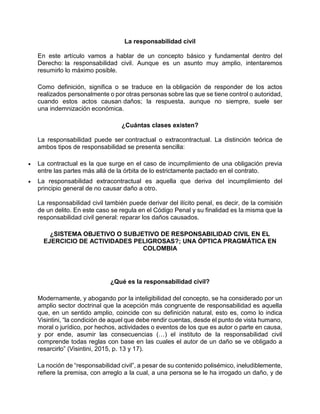 La responsabilidad civil
En este artículo vamos a hablar de un concepto básico y fundamental dentro del
Derecho: la responsabilidad civil. Aunque es un asunto muy amplio, intentaremos
resumirlo lo máximo posible.
Como definición, significa o se traduce en la obligación de responder de los actos
realizados personalmente o por otras personas sobre las que se tiene control o autoridad,
cuando estos actos causan daños; la respuesta, aunque no siempre, suele ser
una indemnización económica.
¿Cuántas clases existen?
La responsabilidad puede ser contractual o extracontractual. La distinción teórica de
ambos tipos de responsabilidad se presenta sencilla:
 La contractual es la que surge en el caso de incumplimiento de una obligación previa
entre las partes más allá de la órbita de lo estrictamente pactado en el contrato.
 La responsabilidad extracontractual es aquella que deriva del incumplimiento del
principio general de no causar daño a otro.
La responsabilidad civil también puede derivar del ilícito penal, es decir, de la comisión
de un delito. En este caso se regula en el Código Penal y su finalidad es la misma que la
responsabilidad civil general: reparar los daños causados.
¿SISTEMA OBJETIVO O SUBJETIVO DE RESPONSABILIDAD CIVIL EN EL
EJERCICIO DE ACTIVIDADES PELIGROSAS?; UNA ÓPTICA PRAGMÁTICA EN
COLOMBIA
¿Qué es la responsabilidad civil?
Modernamente, y abogando por la inteligibilidad del concepto, se ha considerado por un
amplio sector doctrinal que la acepción más congruente de responsabilidad es aquella
que, en un sentido amplio, coincide con su definición natural, esto es, como lo indica
Visintini, “la condición de aquel que debe rendir cuentas, desde el punto de vista humano,
moral o jurídico, por hechos, actividades o eventos de los que es autor o parte en causa,
y por ende, asumir las consecuencias (…) el instituto de la responsabilidad civil
comprende todas reglas con base en las cuales el autor de un daño se ve obligado a
resarcirlo” (Visintini, 2015, p. 13 y 17).
La noción de “responsabilidad civil”, a pesar de su contenido polisémico, ineludiblemente,
refiere la premisa, con arreglo a la cual, a una persona se le ha irrogado un daño, y de
 