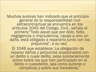Muchos autores han indicado que el principio
general de la responsabilidad civil
extracontractual se encuentra en los
artículos 1045 del Código. Civil., señala el
primero:"Todo aquel que por dolo, falta,
negligencia o imprudencia, causa a otro un
daño, está obligado a repararlo junto con los
prejuicios", a su vez,
El 1046 que establece: La obligación de
reparar daños y perjuicios ocasionados con
un delito o cuasi delito, pesa solidariamente
sobre todos los que han participado en el
delito o cuasidelito, sea como autores o
cómplices y sobre sus herederos."
 