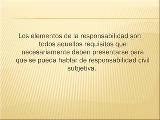 Los elementos de la responsabilidad son
todos aquellos requisitos que
necesariamente deben presentarse para
que se pueda hablar de responsabilidad civil
subjetiva.
 