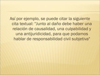 Así por ejemplo, se puede citar la siguiente
cita textual: "Junto al daño debe haber una
relación de causalidad, una culpabilidad y
una antijuridicidad, para que podamos
hablar de responsabilidad civil subjetiva"
 