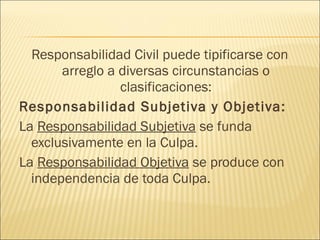 Responsabilidad Civil puede tipificarse con
arreglo a diversas circunstancias o
clasificaciones:
Responsabilidad Subjetiva y Objetiva:
La Responsabilidad Subjetiva se funda
exclusivamente en la Culpa.
La Responsabilidad Objetiva se produce con
independencia de toda Culpa.
 