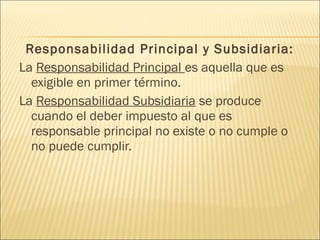 Responsabilidad Principal y Subsidiaria:
La Responsabilidad Principal es aquella que es
exigible en primer término.
La Responsabilidad Subsidiaria se produce
cuando el deber impuesto al que es
responsable principal no existe o no cumple o
no puede cumplir.
 