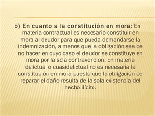 b) En cuanto a la constitución en mora: En
materia contractual es necesario constituir en
mora al deudor para que pueda demandarse la
indemnización, a menos que la obligación sea de
no hacer en cuyo caso el deudor se constituye en
mora por la sola contravención. En materia
delictual o cuasidelictual no es necesaria la
constitución en mora puesto que la obligación de
reparar el daño resulta de la sola existencia del
hecho ilícito.
 