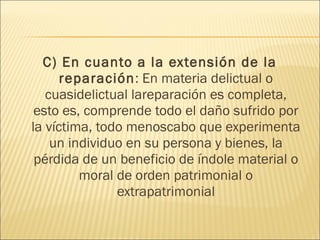 C) En cuanto a la extensión de la
reparación: En materia delictual o
cuasidelictual lareparación es completa,
esto es, comprende todo el daño sufrido por
la víctima, todo menoscabo que experimenta
un individuo en su persona y bienes, la
pérdida de un beneficio de índole material o
moral de orden patrimonial o
extrapatrimonial
 